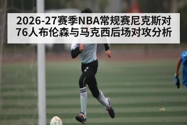 2026-27赛季NBA常规赛尼克斯对76人布伦森与马克西后场对攻分析